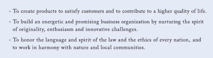 - To create products to satisfy customers and to contribute to a higher quality of life. - To build an energetic and promising business organization by nurturing the spirit of originality,enthusiasm and innovative challenges. - To honor the language and spirit of the law and the ethics of every nation,and to work in harinony with nature and local communities.