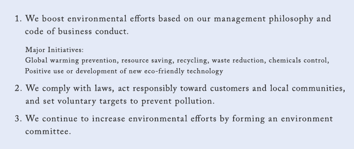1. We boost environmental efforts based on our management philosophy and code of business conduct. Major Initiatives: Global warming prevention, resource saving, recycling, waste reduction, chemicals control, Positive use or development of new eco-friendly technology 2. We comply with laws, act responsibly toward customers and local communities, and set voluntary targets to prevent pollution. 3. We continue to increase environmental efforts by forming an environment committee.
