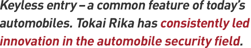 Keyless entry – a common feature of today's automobiles. Tokai Rika has consistently led innovation in the automobile security field.