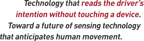 Technology that reads the driver's intention without touching a device. Toward a future of sensing technology that anticipates human movement.