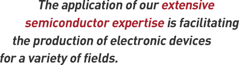 The application of our extensive semiconductor expertise is facilitating the production of electronic devices for a variety of fields.