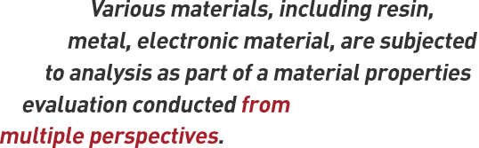 Various materials, including resin, metal, electronic material, are subjected to analysis as part of a material properties evaluation conducted from multiple perspectives.