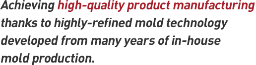 Achieving high-quality product manufacturing thanks to highly-refined mold technology developed from many years of in-house mold production.