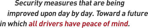 Security measures that are being improved upon day by day. Toward a future in which all drivers have peace of mind.