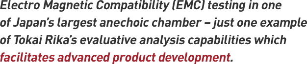 Electro Magnetic Compatibility (EMC) testing in one of Japan's largest anechoic chamber – just one example of Tokai Rika's evaluative analysis capabilities which facilitates advanced product development.