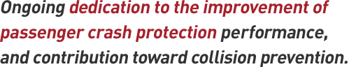 Ongoing dedication to the improvement of passenger crash protection performance, and contribution toward collision prevention.