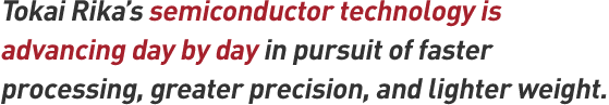 Tokai Rika's semiconductor technology is advancing day by day in pursuit of Faster processing, greater precision, and lighter weight.