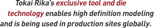 Tokai Rika's exclusive tool and die technology enables high definition modeling and is being used in production sites globally.