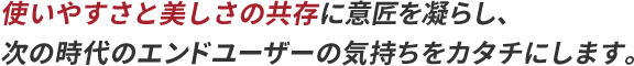 使いやすさと美しさの共存に意匠を凝らし、次の時代のエンドユーザーの気持ちをカタチにします。