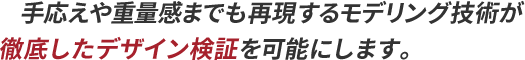 手応えや重量感までも再現するモデリング技術が徹底したデザイン検証を可能にします。