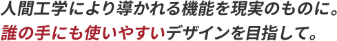 人間工学により導かれる機能を現実のものに。誰の手にも使いやすいデザインを目指して。