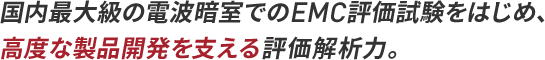 国内最大級の電波暗室でのEMC評価試験をはじめ、高度な製品開発を支える評価解析力。