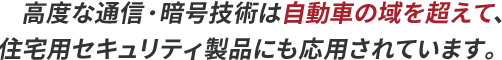 高度な通信・暗号技術は自動車の域を超えて、住宅用セキュリティ製品にも応用されています。