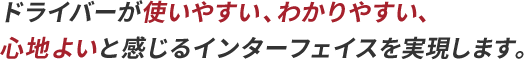 ドライバーが使いやすい、わかりやすい、心地よいと感じるインターフェイスを実現します。