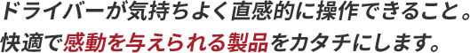 ドライバーが気持ちよく直感的に操作できること。快適で感動を与えられる製品をカタチにします。