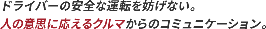 ドライバーの安全な運転を妨げない。人の意思に応えるクルマからのコミュニケーション。