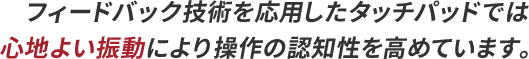 フィードバック技術を応用したタッチパッドでは心地よい振動により操作の認知性を高めています。