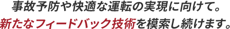 事故予防や快適な運転の実現に向けて。新たなフィードバック技術を模索し続けます。