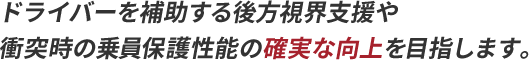 ドライバーを補助する後方視界支援や衝突時の乗員保護性能の確実な向上を目指します。