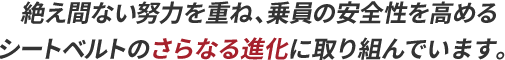 絶え間ない努力を重ね、乗員の安全性を高めるシートベルトのさらなる進化に取り組んでいます。