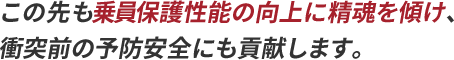 この先も乗員保護性能の向上に精魂を傾け、衝突前の予防安全にも貢献します。