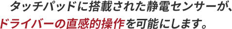 タッチパッドに搭載された静電センサーが、ドライバーの直感的操作を可能にします。