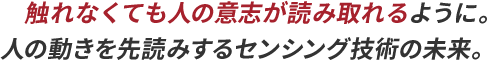 触れなくても人の意志が読み取れるように。人の動きを先読みするセンシング技術の未来。