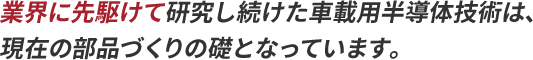 業界に先駆けて研究し続けた車載用半導体技術は、現在の部品づくりの礎となっています。