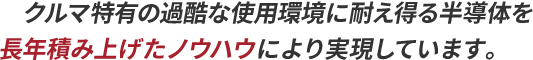 クルマ特有の過酷な使用環境に耐え得る半導体を長年積み上げたノウハウにより実現しています。