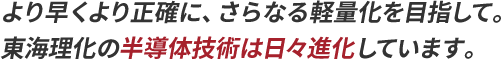 より早くより正確に、さらなる軽量化を目指して。東海理化の半導体技術は日々進化しています。