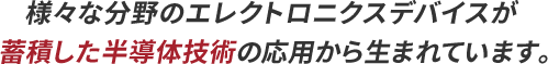 様々な分野のエレクトロニクスデバイスが蓄積した半導体技術の応用から生まれています。