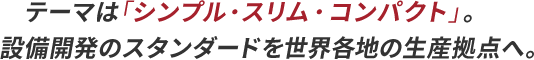 テーマは「シンプル・スリム・コンパクト」。設備開発のスタンダードを世界各地の生産拠点へ。
