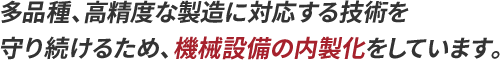 多品種、高精度な製造に対応する技術を守り続けるため、機械設備の内製化をしています。