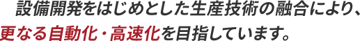 設備開発をはじめとした生産技術の融合により、更なる自動化・高速化を目指しています。