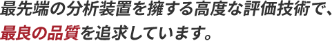 最先端の分析装置を擁する高度な評価技術で、最良の品質を追求しています。