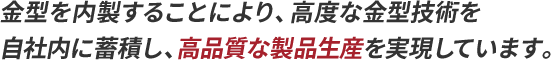 金型を内製することにより、高度な金型技術を自社内に蓄積し、より高品質な製品生産を実現しています。