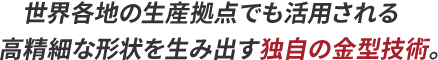 世界各地の生産拠点でも活用される高精細な形状を生み出す独自の金型技術。