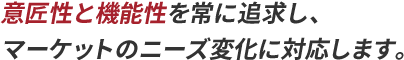 意匠性と機能性を常に追求し、マーケットのニーズ変化に対応します。