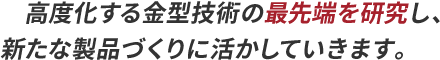 高度化する金型技術の最先端を研究し、新たな製品づくりに活かしていきます。